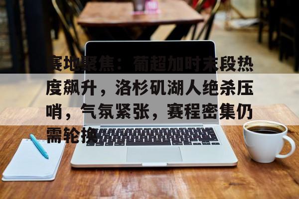 赛地聚焦：葡超加时末段热度飙升，洛杉矶湖人绝杀压哨，气氛紧张，赛程密集仍需轮换的简单介绍-开云