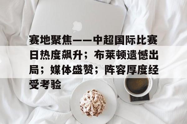 赛地聚焦——中超国际比赛日热度飙升；布莱顿遗憾出局；媒体盛赞；阵容厚度经受考验的简单介绍-开云